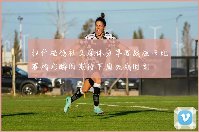 拉什福德社交媒体分享客战纽卡比赛精彩瞬间期待下周决战时刻