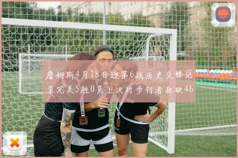 詹姆斯4月18日迎第6战历史交锋记录完美5胜0负上次对步行者狂砍46分