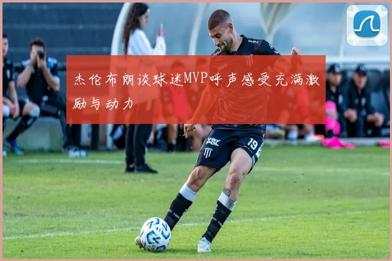 杰伦布朗谈球迷MVP呼声感受充满激励与动力
