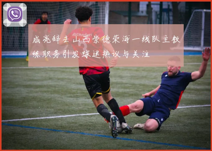 成亮辞去山西崇德荣海一线队主教练职务引发球迷热议与关注