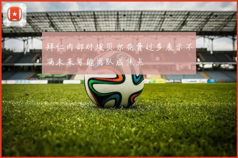 拜仁内部对埃贝尔花费过多表示不满未来可能离队成焦点