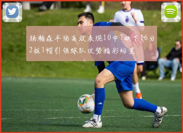 杨瀚森半场高效表现10中7砍下16分2板1帽引领球队攻势精彩纷呈