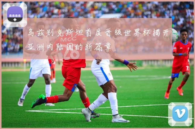 乌兹别克斯坦首度晋级世界杯揭开亚洲内陆国的新篇章