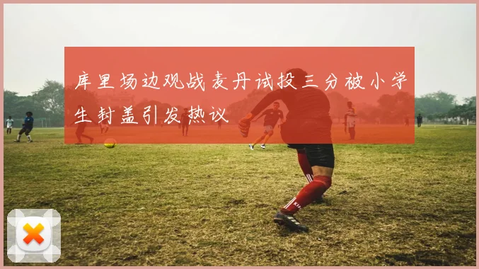 库里场边观战麦丹试投三分被小学生封盖引发热议