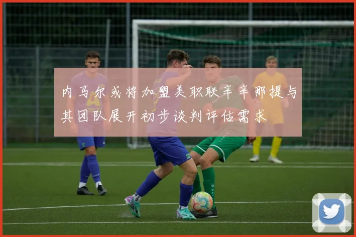 内马尔或将加盟美职联辛辛那提与其团队展开初步谈判评估需求