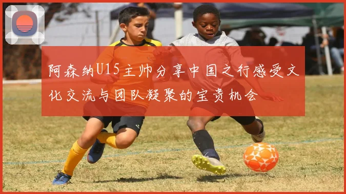阿森纳U15主帅分享中国之行感受文化交流与团队凝聚的宝贵机会