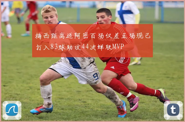 梅西距离迈阿密百场仅差五场现已打入83球助攻44次蝉联MVP